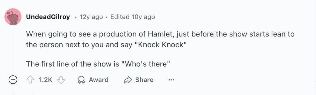 When going to see a production of Hamlet, just before the show starts lean to the person next to you and say "Knock Knock" The first line of the show is "Who's there"