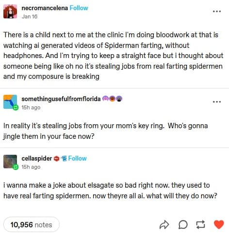necromancelena Follow Jan 16 There is a child next to me at the clinic I'm doing bloodwork at that is watching ai generated videos of Spiderman farting, without headphones. And I'm trying to keep a straight face but i thought about someone being like oh no it's stealing jobs from real farting spidermen and my composure is breaking somethingusefulfromflorida 15h ago in reality it's stealing jobs from your mom's key ring. Who's gonna jingle them in your face now? cellaspider @ & Follow 15h ago i wanna make a joke about elsagate so bad right now. they used to have real farting spidermen. now theyre all ai. what will they do now? 10,956 notes