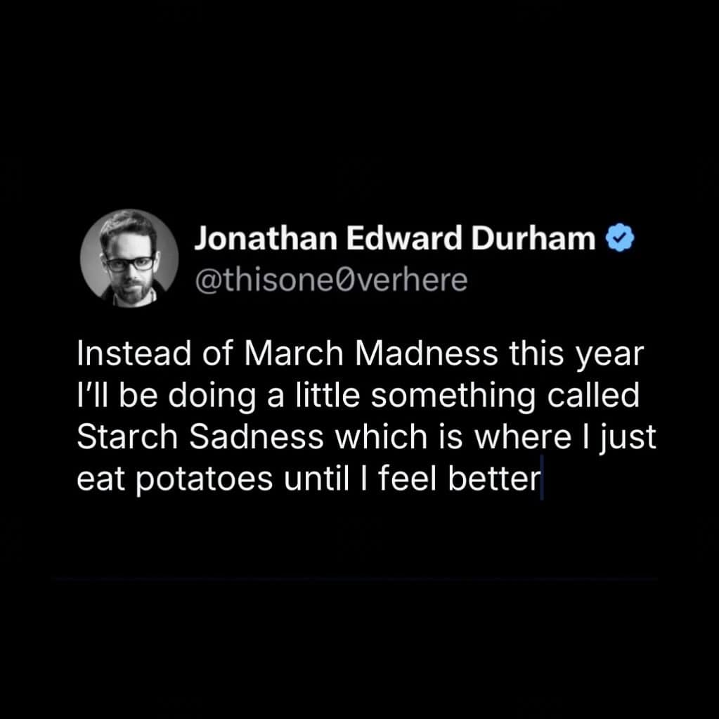 Jonathan Edward Durham @thisoneOverhere Instead of March Madness this year I'll be doing a little something called Starch Sadness which is where I just eat potatoes until I feel better