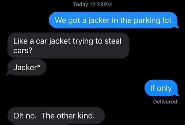 Today 12:23 PM We got a jacker in the parking lot Like a car jacket trying to steal cars? Jacker* If only Delivered Oh no. The other kind.