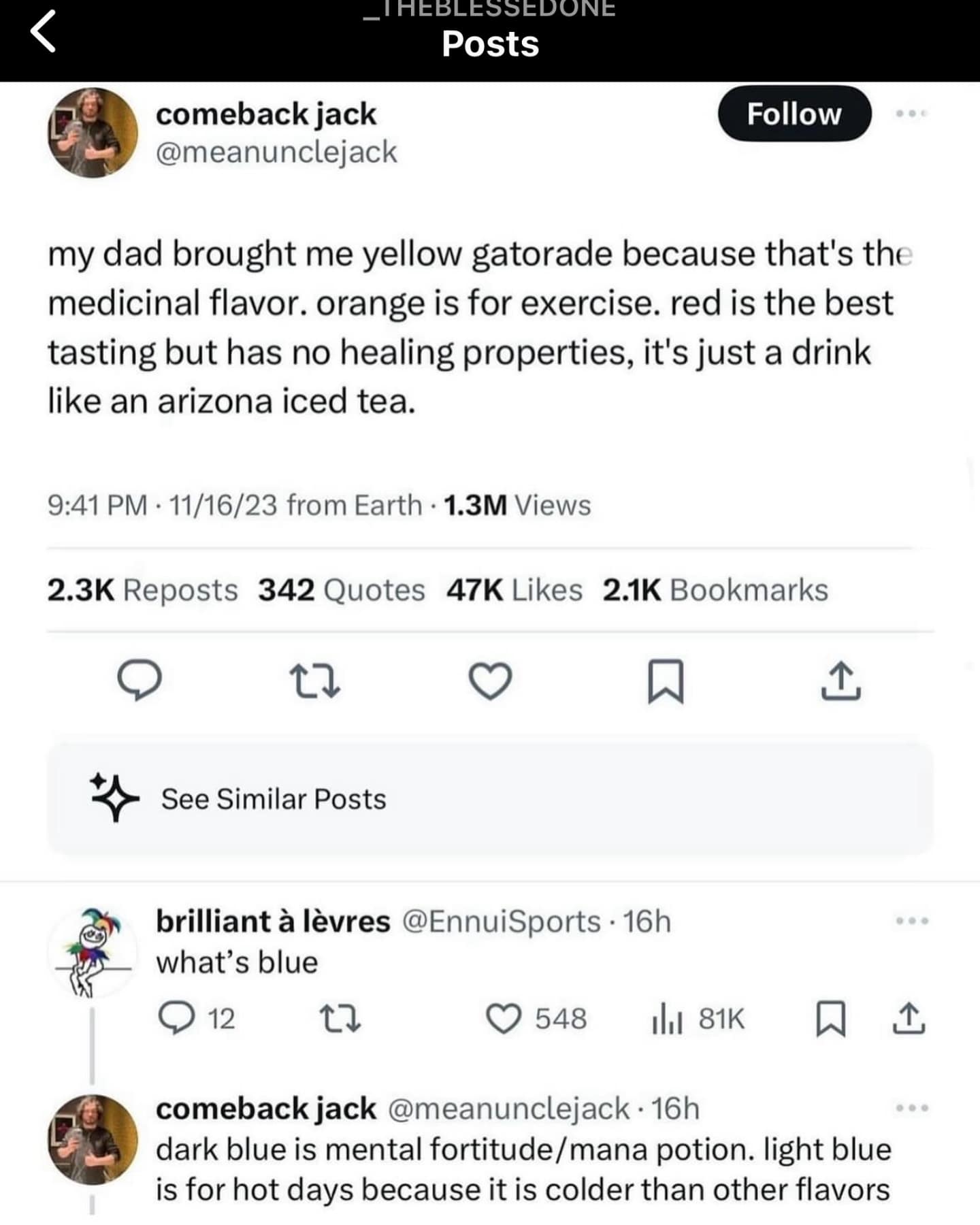 _THEBLESSEDONE Posts comeback jack @meanunclejack Follow my dad brought me yellow gatorade because that's the medicinal flavor. orange is for exercise. red is the best tasting but has no healing properties, it's just a drink like an arizona iced tea. 9:41 PM • 11/16/23 from Earth • 1.3M Views 2.3K Reposts 342 Quotes 47K Likes 2.1K Bookmarks 贝 See Similar Posts brilliant à lèvres @EnnuiSports • 16h what's blue 12 セマ 548 Ill 81K 囚 企 comeback jack @meanunclejack • 16h dark blue is mental fortitude / mana potion. light blue is for hot days because it is colder than other flavors