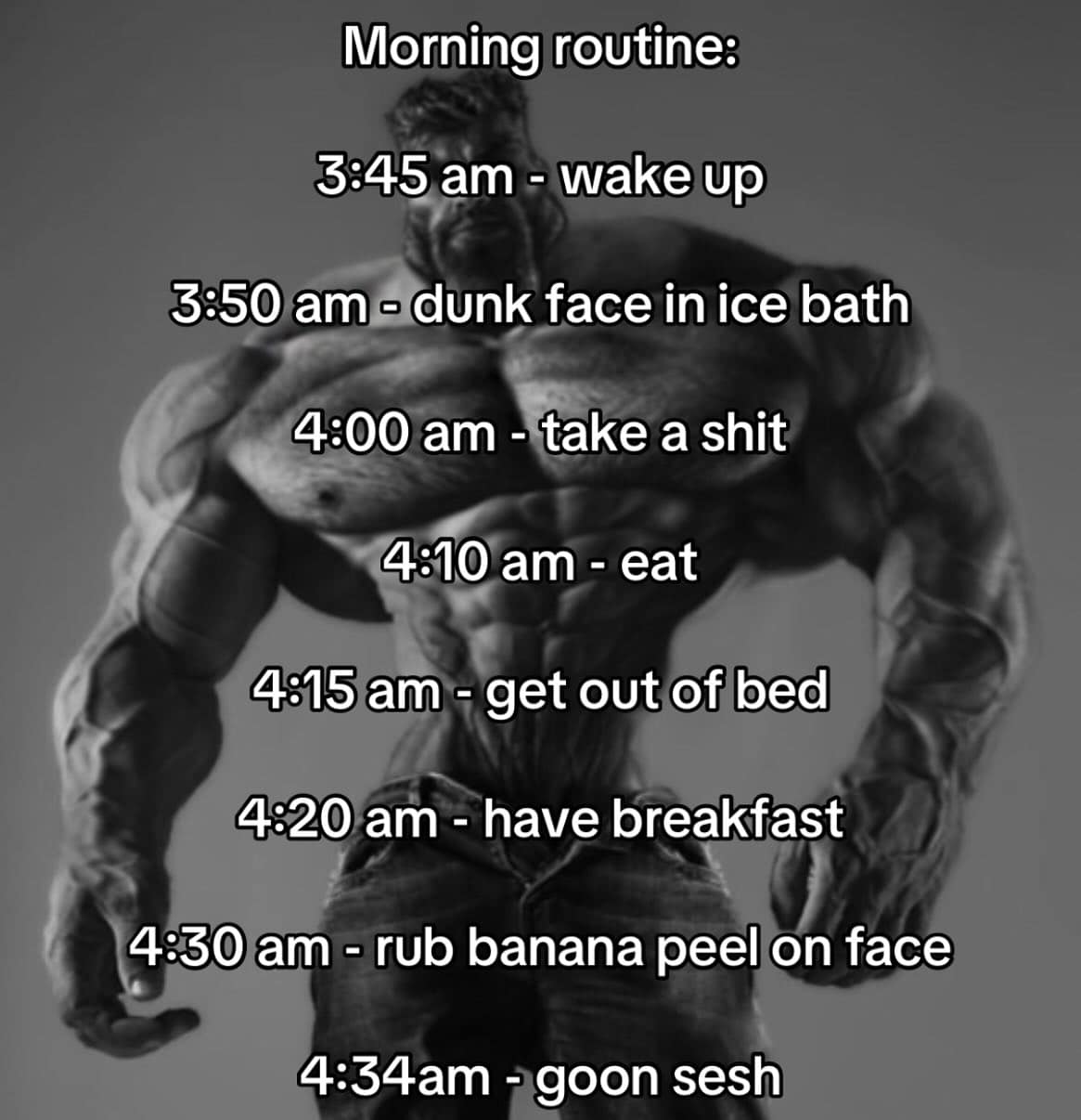 Morning routine: 3:45 am - wake up 3:50 am - dunk face in ice bath 4:00 am - take a shit 4:10 am - eat 4:15 am - get out of bed 4:20 am - have breakfast 4:30 am - rub banana peel on face 4:34am - goon sesh