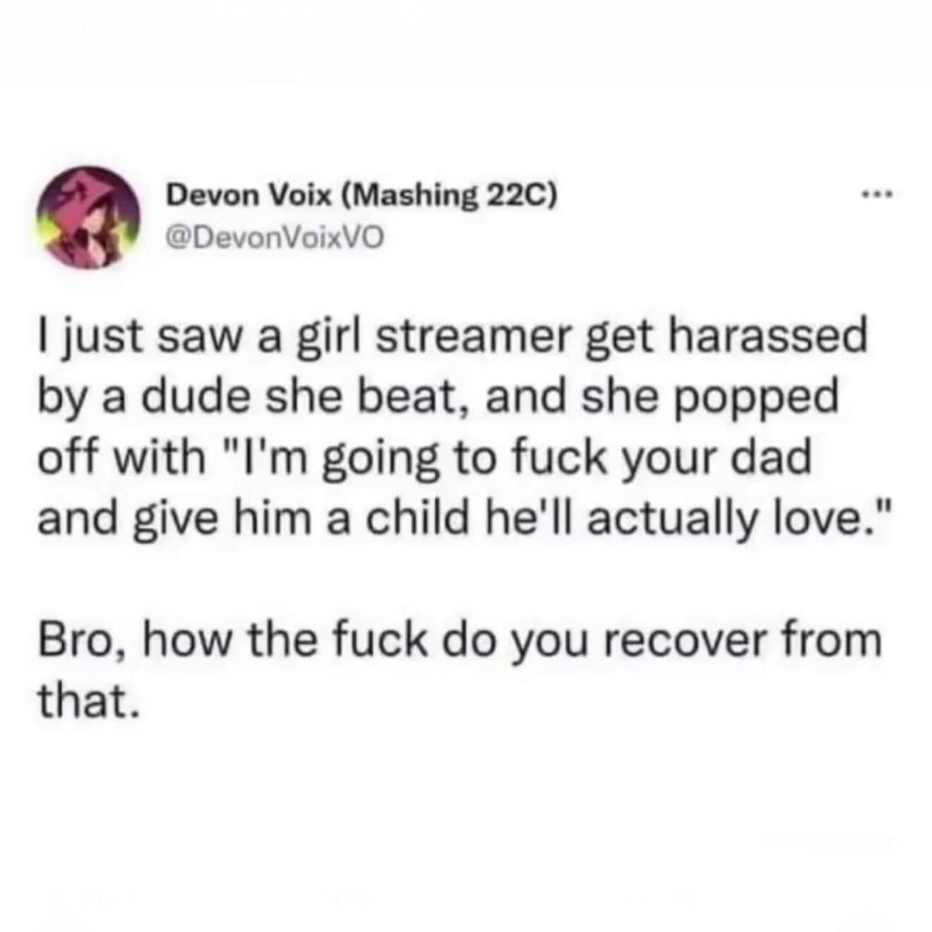 Devon Voix (Mashing 22C) @DevonVoixVO I just saw a girl streamer get harassed by a dude she beat, and she popped off with "I'm going to fuck your dad and give him a child he'll actually love. Bro, how the fuck do you recover from that.