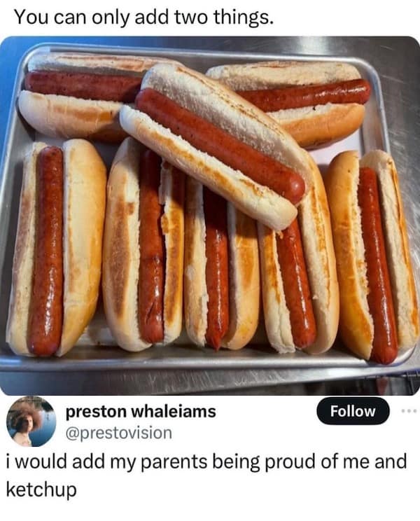 You can only add two things. preston whaleiams Follow @prestovision i would add my parents being proud of me and ketchup