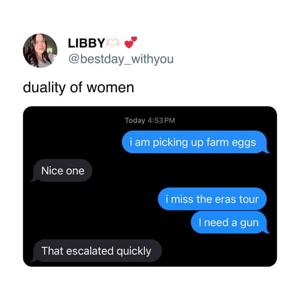 LIBBY @bestday_withyou duality of women Today 4:53 PM i am picking up farm eggs Nice one i miss the eras tour I need a gun That escalated quickly