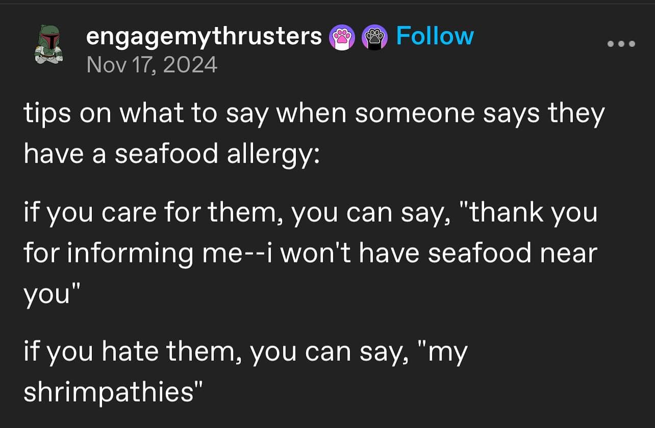 engagemythrusters Follow Nov 17, 2024 tips on what to say when someone says they have a seafood allergy: if you care for them, you can say, "thank you for informing me--i won't have seafood near you" if you hate them, you can say, "my shrimpathies" • • •
