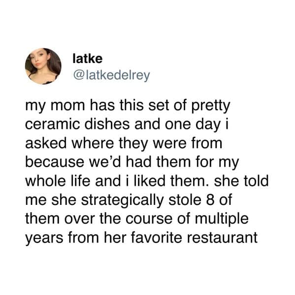 latke @latkedelrey my mom has this set of pretty ceramic dishes and one day i asked where they were from because we'd had them for my whole life and i liked them. she told me she strategically stole 8 of them over the course of multiple years from her favorite restaurant