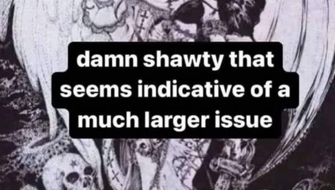 damn shawty that seems indicative of a much larger issue