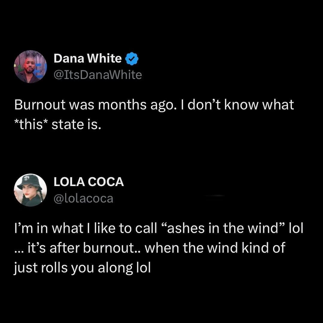 Dana White @ItsDanaWhite Burnout was months ago. I don't know what *this* state is. LOLA COCA @lolacoca I'm in what l like to call "ashes in the wind" lol ... it's after burnout.. when the wind kind of just rolls you along lol