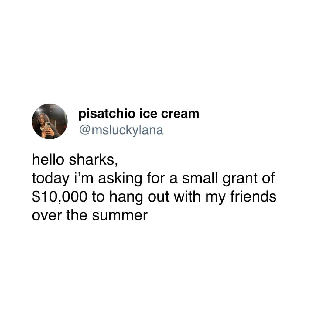 pisatchio ice cream @msluckylana hello sharks, today i'm asking for a small grant of $10,000 to hang out with my friends over the summer