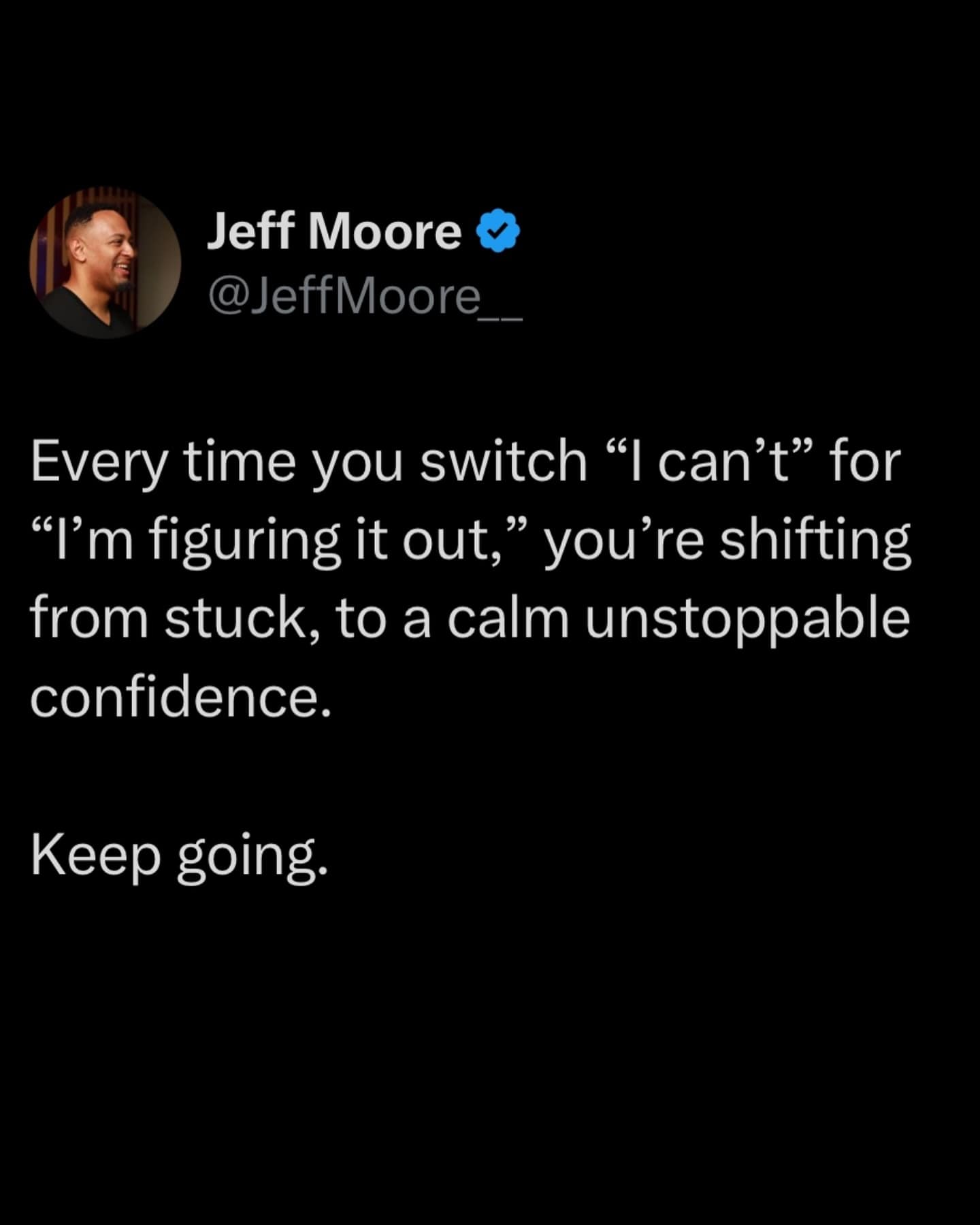 Jeff Moore @JeffMoore__ Every time you switch "I can't" for "I'm figuring it out," you're shifting from stuck, to a calm unstoppable confidence. Keep going.