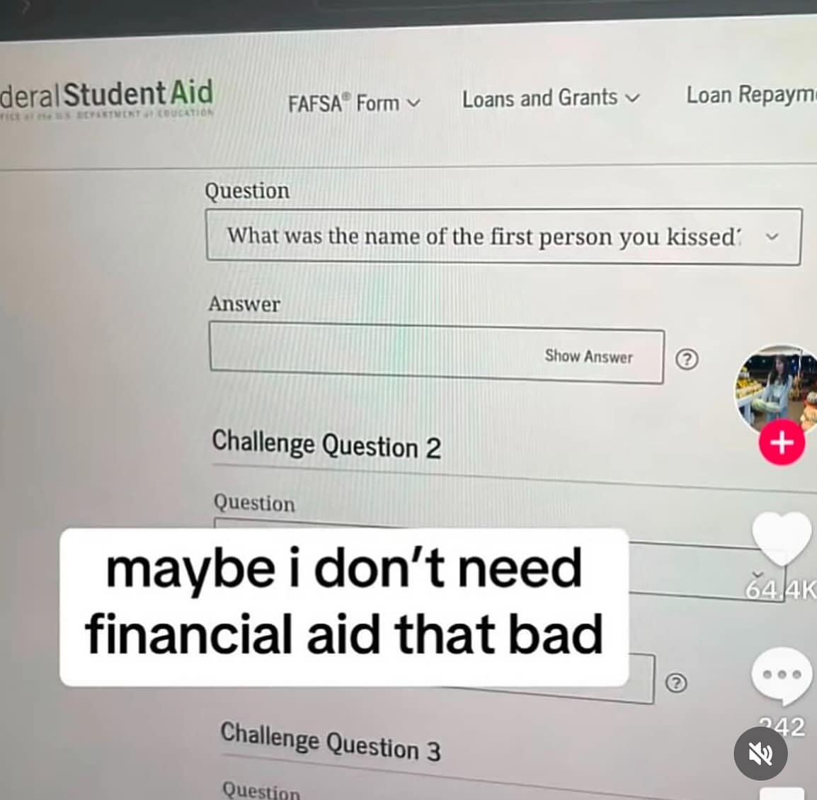 deral Student Aid FAFSA® Form v Loans and Grants v Loan Repaym Question What was the name of the first person you kissed Answer Show Answer Challenge Question 2 Question maybe i don't need financial aid that bad Challenge Question 3 Question 242