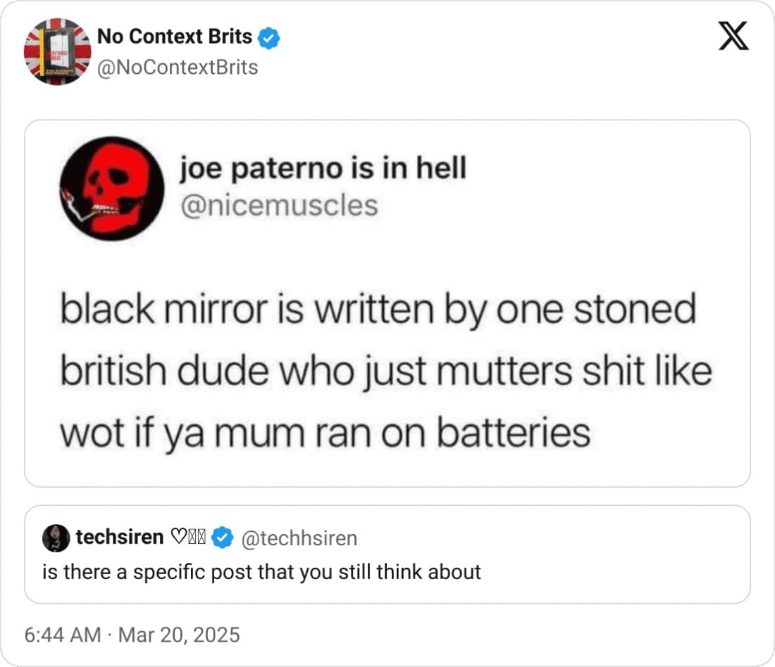 No Context Brits @NoContextBrits X joe paterno is in hell @nicemuscles black mirror is written by one stoned british dude who just mutters shit like wot if ya mum ran on batteries techsiren ON & @techhsiren is there a specific post that you still think about 6:44 AM • Mar 20, 2025