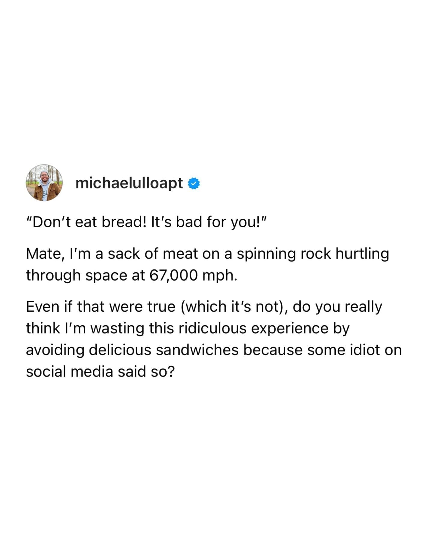 michaelulloapt & "Don't eat bread! It's bad for you!" Mate, I'm a sack of meat on a spinning rock hurtling through space at 67,000 mph. Even if that were true (which it's not), do you really think I'm wasting this ridiculous experience by avoiding delicious sandwiches because some idiot on social media said so?