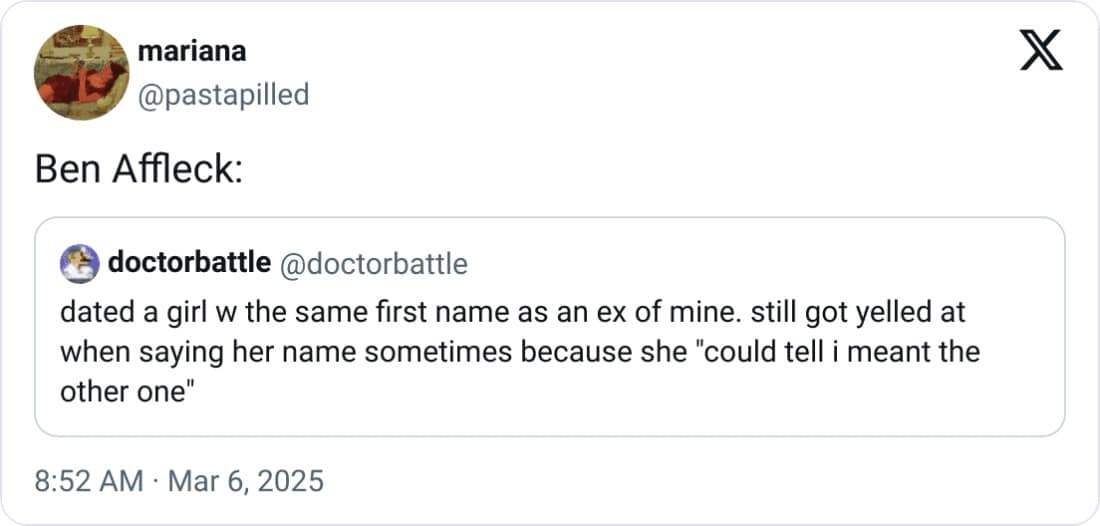 mariana @pastapilled Ben Affleck: doctorbattle @doctorbattle dated a girl w the same first name as an ex of mine. still got yelled at when saying her name sometimes because she "could tell i meant the other one" 8:52 AM • Mar 6, 2025 X