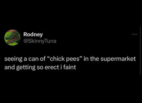 Rodney @SkinnyTuna seeing a can of "chick pees" in the supermarket and getting so erect i faint