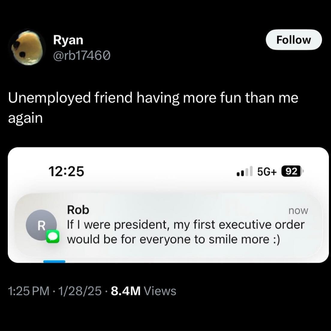 Ryan @rb17460 Follow Unemployed friend having more fun than me again 12:25 •I 5G+ 92 R Rob now If I were president, my first executive order would be for everyone to smile more :) 1:25 PM • 1/28/25 • 8.4M Views