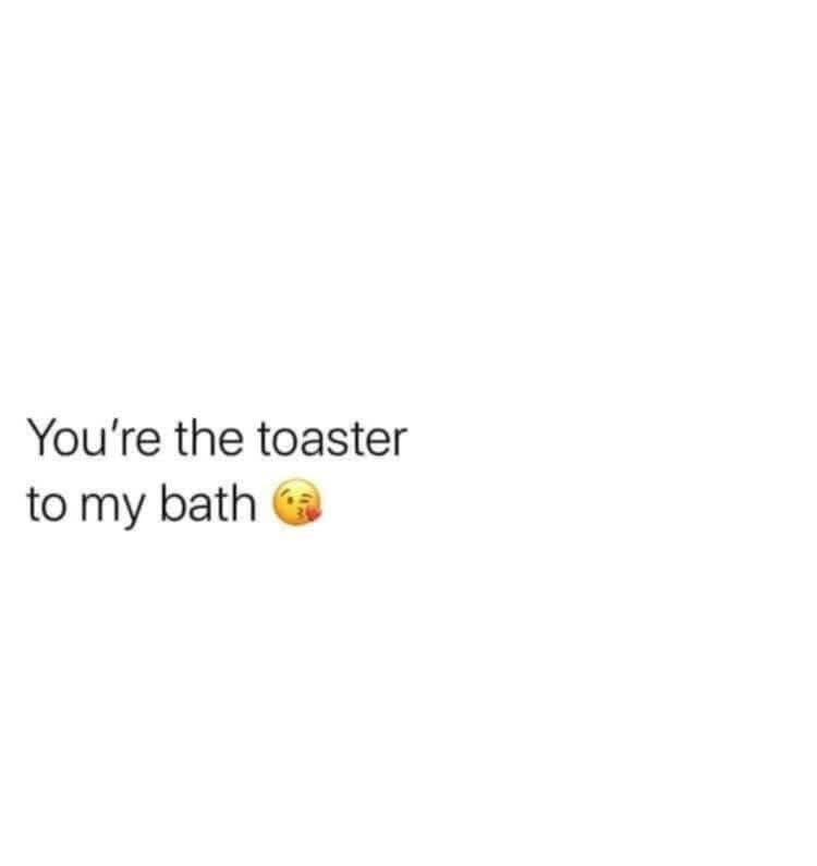 You're the toaster to my bath