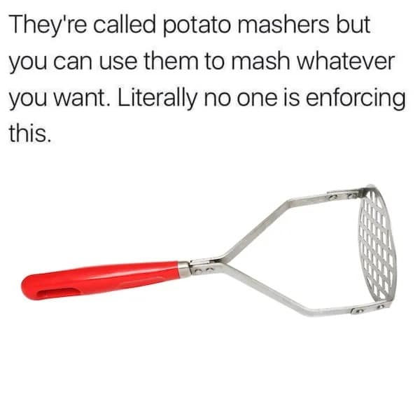 They're called potato mashers but you can use them to mash whatever you want. Literally no one is enforcing this.