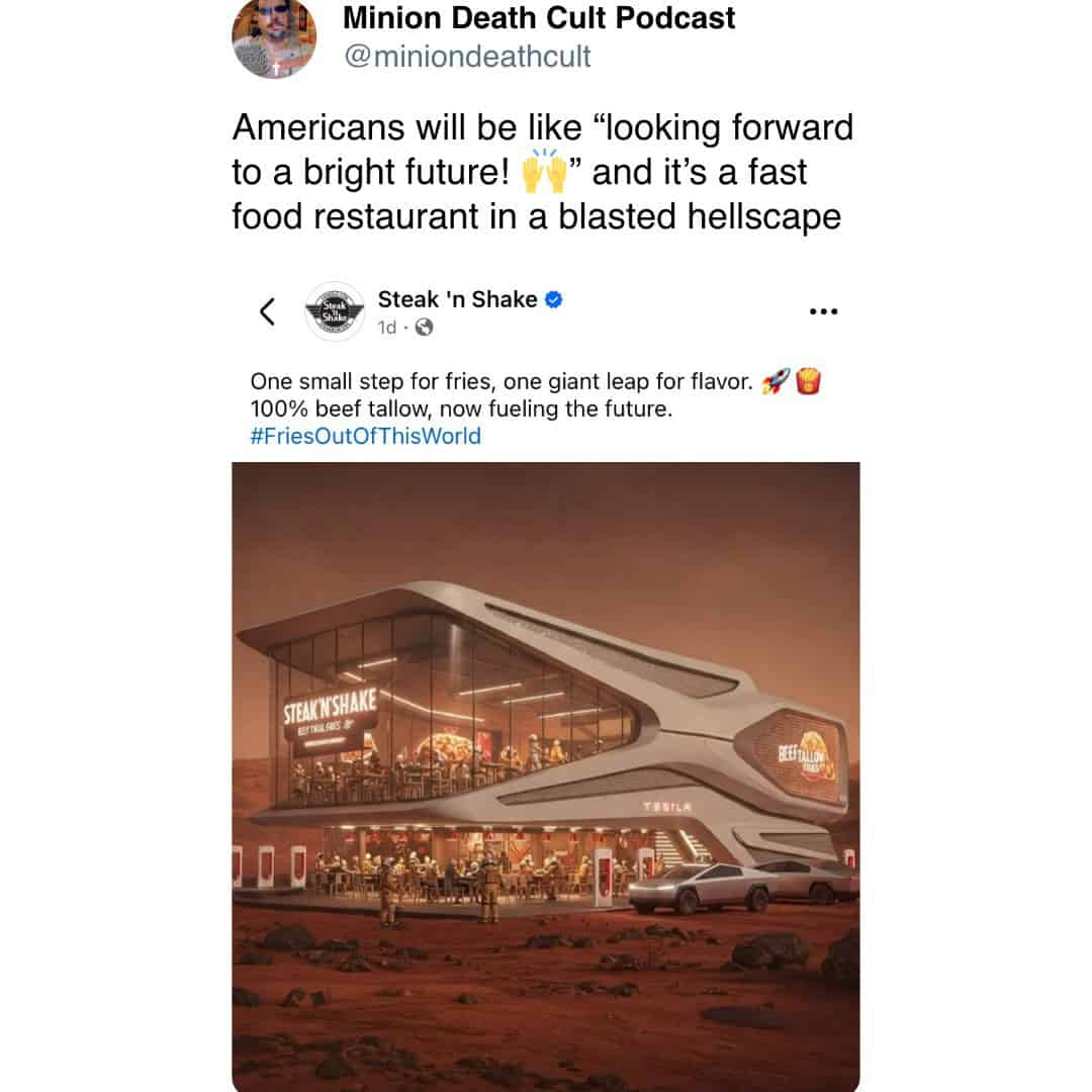 Minion Death Cult Podcast @miniondeathcult Americans will be like "looking forward to a bright future! " and it's a fast food restaurant in a blasted hellscape { Steak 'n Shake • 1d • G One small step for fries, one giant leap for flavor. 100% beef tallow, now fueling the future. #FriesOutOfThisWorld STEAKNISH 10 0