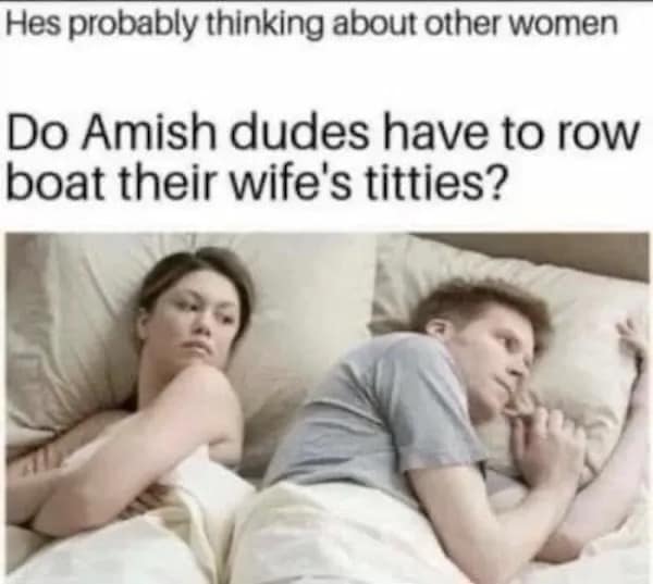 Hes probably thinking about other women Do Amish dudes have to row boat their wife's titties?