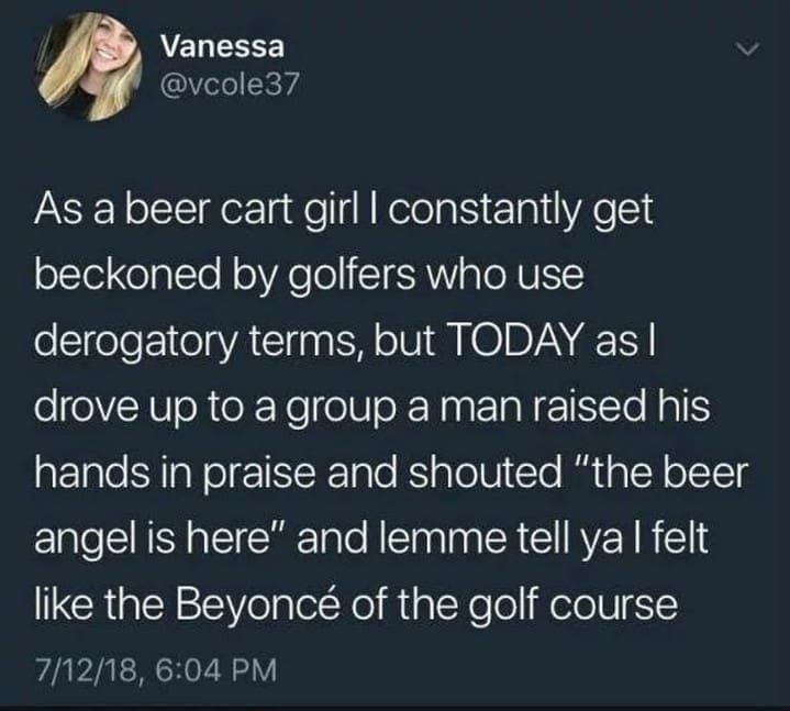 Vanessa @vcole37 As a beer cart girl l constantly get beckoned by golfers who use derogatory terms, but TODAY as I drove up to a group a man raised his hands in praise and shouted "the beer angel is here" and lemme tell ya I felt like the Beyoncé of the golf course 7/12/18, 6:04 PM