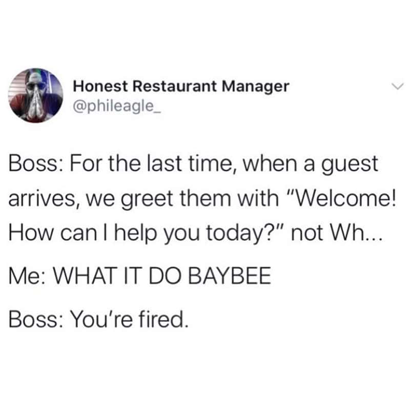 Boss: For the last time, when a guest arrives, we greet them with "Welcome! How can I help you today?" not Wh... Me: WHAT IT DO BAYBEE Boss: You're fired.