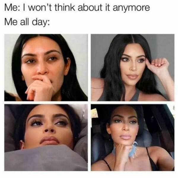 Me: I won't think about it anymore Me all day: