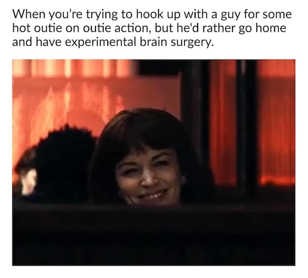 When you're trying to hook up with a guy for some hot outie on outie action, but he'd rather go home and have experimental brain surgery.