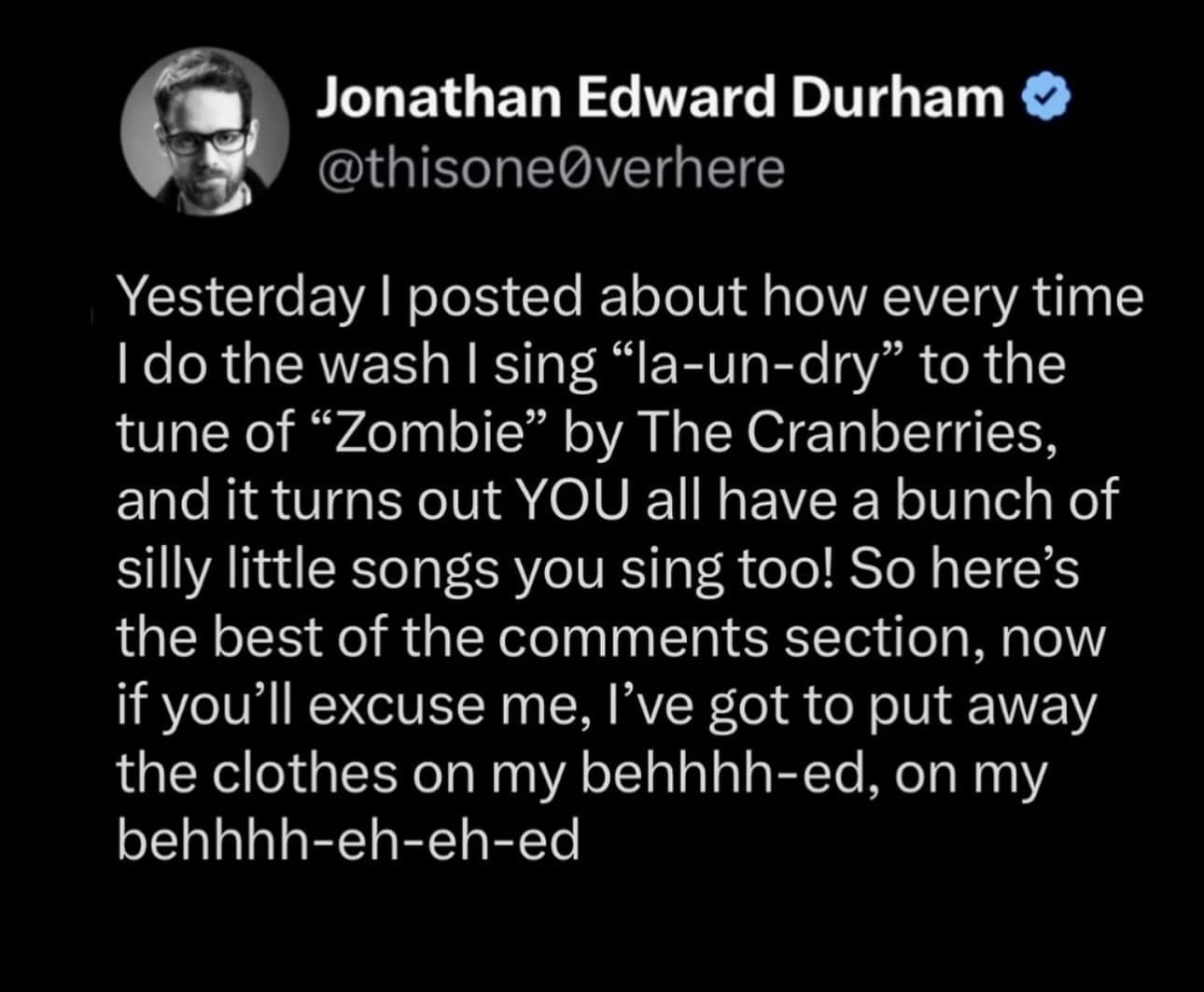 Yesterday I posted about how every time I do the wash I sing "la-un-dry" to the tune of "Zombie" by The Cranberries, and it turns out YOU all have a bunch of silly little songs you sing too! So here's the best of the comments section, now if you'll excuse me, l've got to put away the clothes on my behhhh-ed, on my behhhh-eh-eh-ed