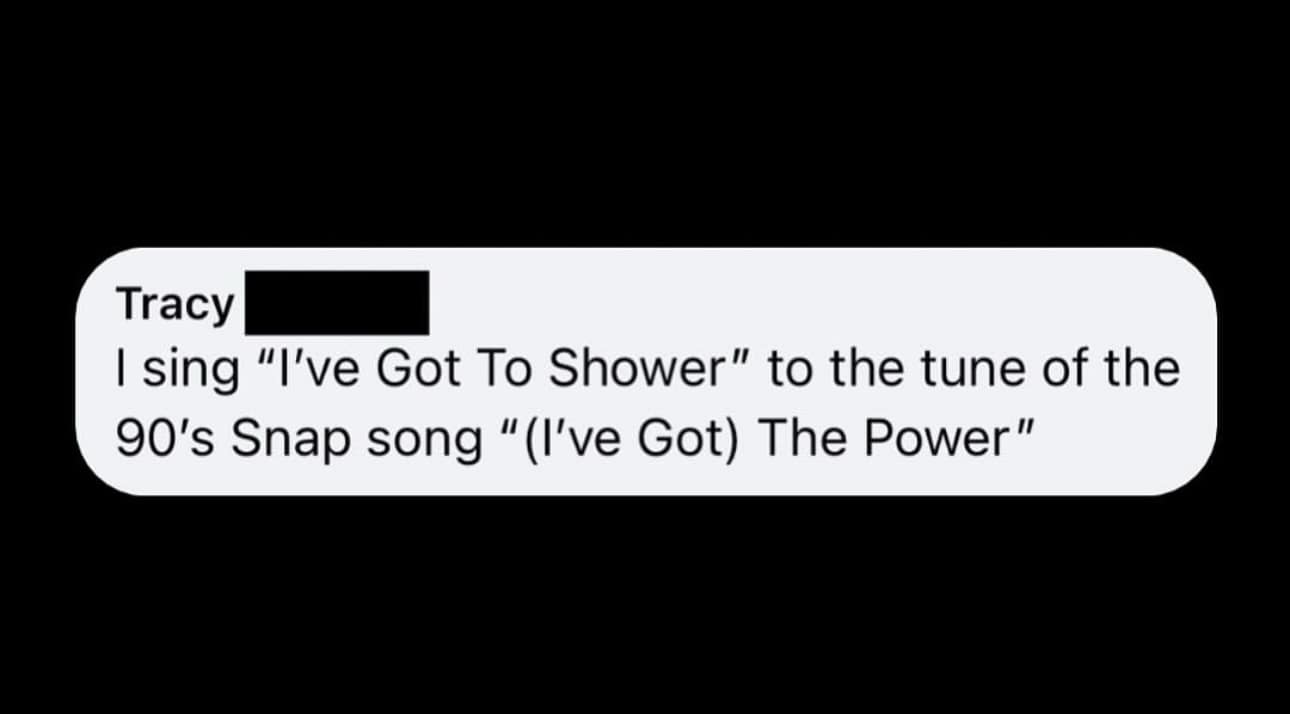 sing "I've Got To Shower" to the tune of the 90's Snap song "(I've Got) The Power"