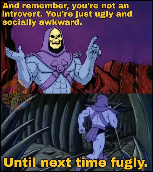 And remember, you're not an introvert. You're just ugly and socially awkward. upBea HE Man Until next time fugly.