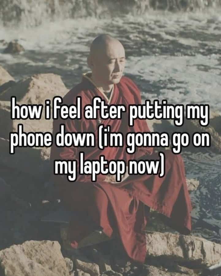 how ifeel after putting my phone down lim gonna go on my laptop now
