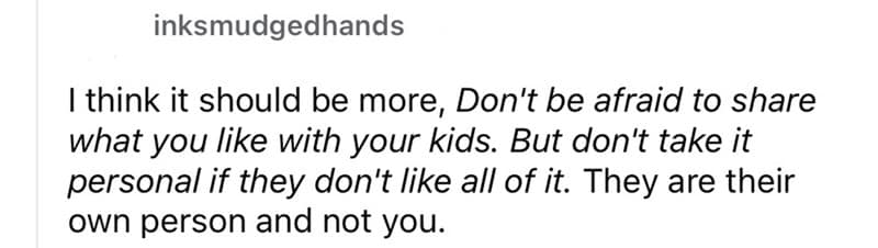 think it should be more, Don't be afraid to share what you like with your kids. But don't take it personal if they don't like all of it. They are their own person and not you.