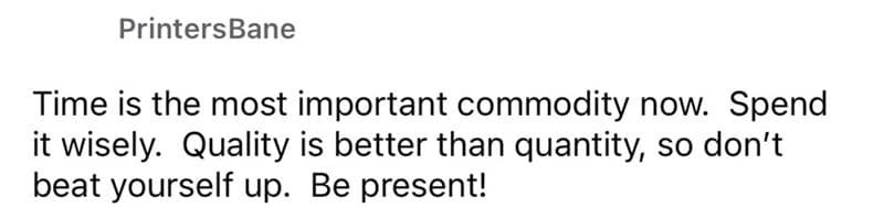 Time is the most important commodity now. Spend it wisely. Quality is better than quantity, so don't beat yourself up. Be present!