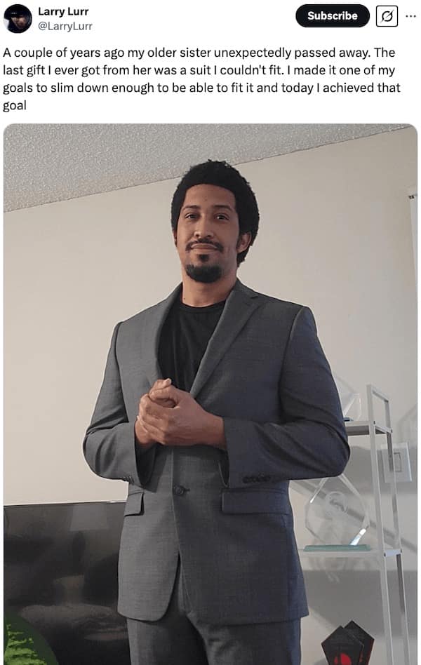 A couple of years ago my older sister unexpectedly passed away. The last gift I ever got from her was a suit I couldn't fit. I made it one of my goals to slim down enough to be able to fit it and today I achieved that goal