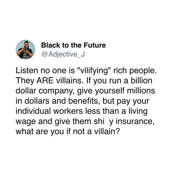 Listen no one is "vilifying" rich people. They ARE villains. If you run a billion dollar company, give yourself millions in dollars and benefits, but pay your individual workers less than a living wage and give them shi y insurance, what are you if not a villain?