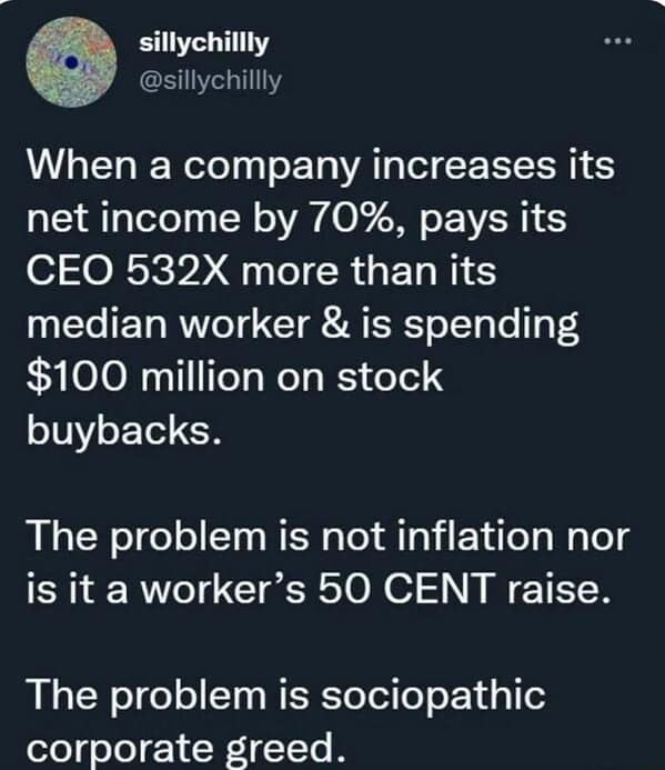 When a company increases its net income by 70%, pays its CEO 532X more than its median worker & is spending $100 million on stock buybacks. The problem is not inflation nor is it a worker's 50 CENT raise. The problem is sociopathic corporate greed.