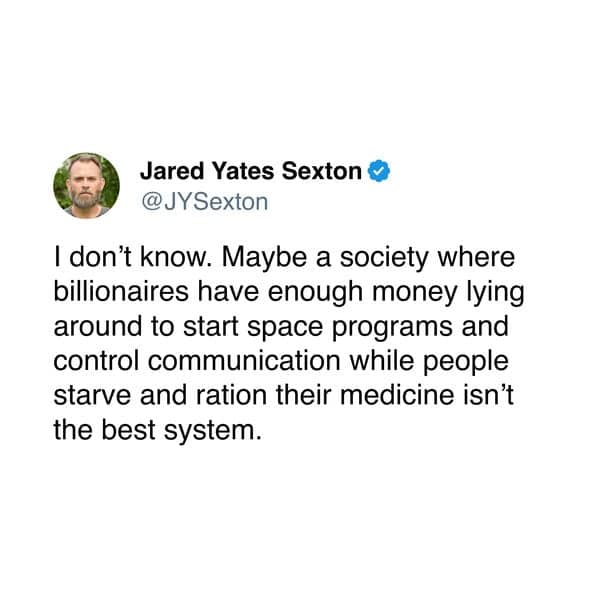 I don't know. Maybe a society where billionaires have enough money lying around to start space programs and control communication while people starve and ration their medicine isn't the best system.