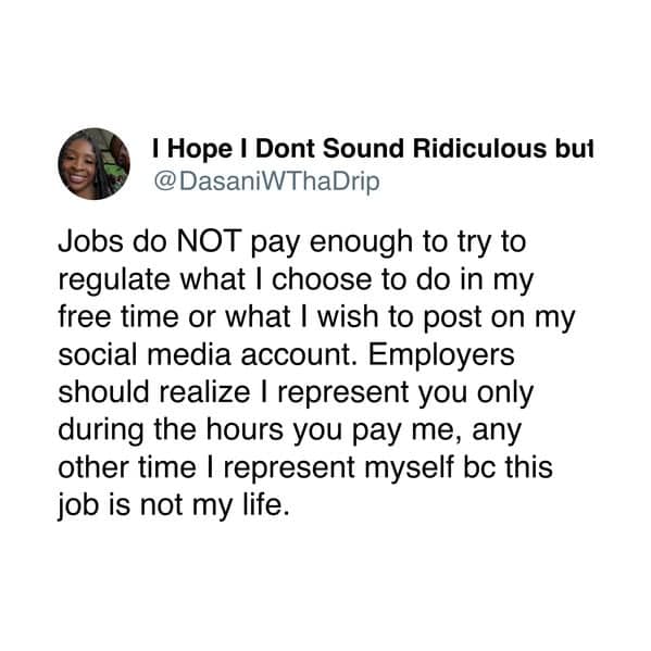 Jobs do NOT pay enough to try to regulate what I choose to do in my free time or what I wish to post on my social media account. Employers should realize I represent you only during the hours you pay me, any other time I represent myself bc this job is not my life.
