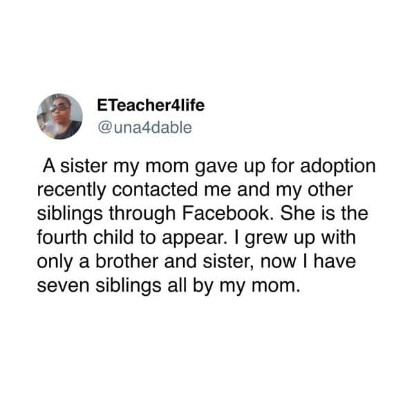 A sister my mom gave up for adoption recently contacted me and my other siblings through Facebook. She is the fourth child to appear. I grew up with only a brother and sister, now I have seven siblings all by my mom.