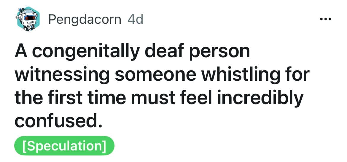 A congenitally deaf person witnessing someone whistling for the first time must feel incredibly confused.