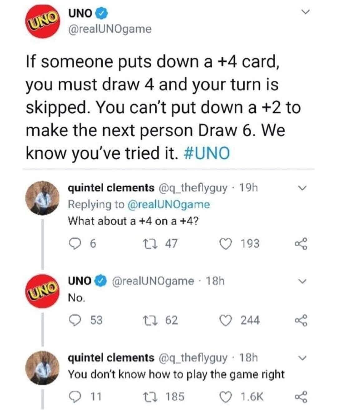 UNO UNO O @realUNOgame If someone puts down a +4 card, you must draw 4 and your turn is skipped. You can't put down a +2 to make the next person Draw 6. We know you've tried it. #UNO quintel clements @q_theflyguy • 19h Replying to @realUNOgame What about a +4 on a +4? © 6 17 47 ( 193 UNO © @realUNOgame • 18h UNO No. • 53 17 62 ( 244 quintel clements @q_theflyguy • 18h You don't know how to play the game right • 11 17 185 © 1.6K V
