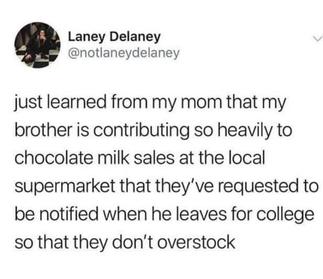 Laney Delaney @notlaneydelaney just learned from my mom that my brother is contributing so heavily to chocolate milk sales at the local supermarket that they've requested to be notified when he leaves for college so that they don't overstock
