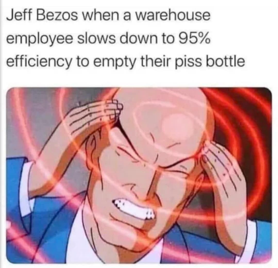 Jeff Bezos when a warehouse employee slows down to 95% efficiency to empty their piss bottle