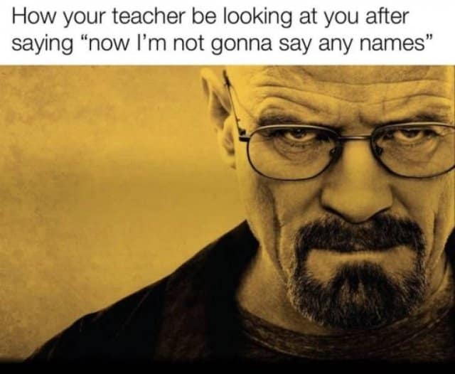 How your teacher be looking at you after saying "now I'm not gonna say any names"