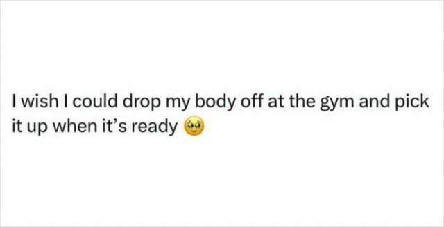 I wish I could drop my body off at the gym and pick it up when it's ready