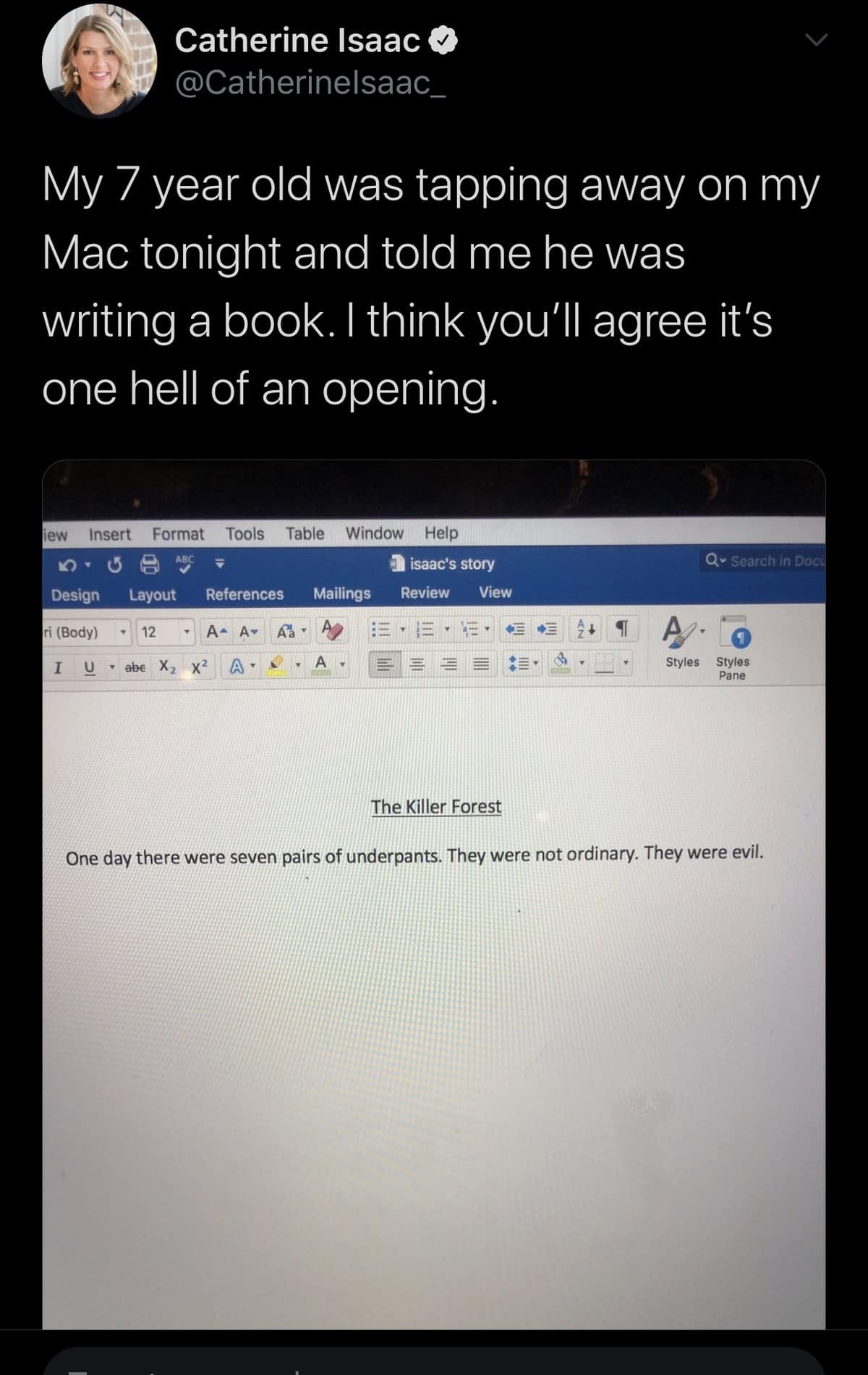 Catherine Isaac © @Catherinelsaac_ My 7 year old was tapping away on my Mac tonight and told me he was writing a book. I think you'll agree it's one hell of an opening. lew Insert Format Tools Table Window Help no E ABC Design Lavout References Mailings I isaac's story Review View ri (Body) A I AA A I U • abe X, X? A， Qv Search in Daci Styles Panes The Killer Forest One day there were seven pairs of underpants. They were not ordinary. They were evil.