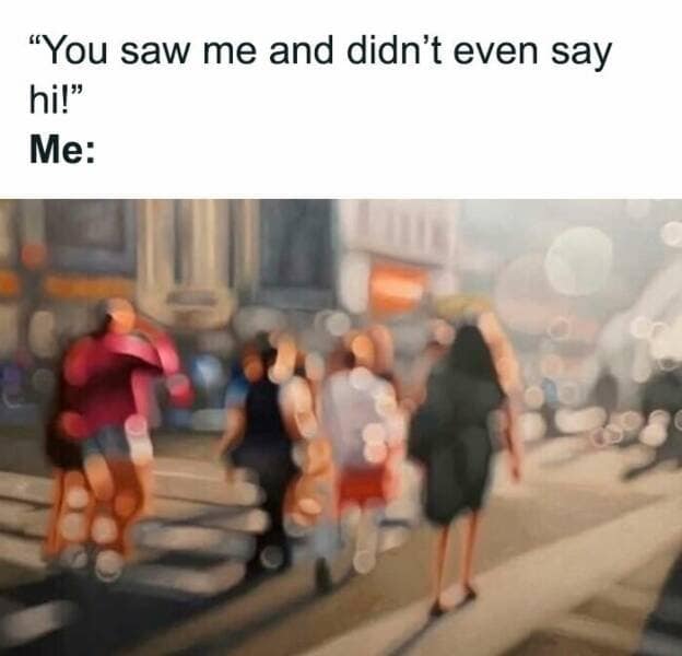 "You saw me and didn't even say hil" Me: