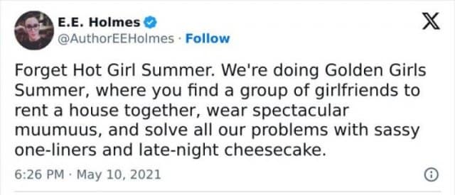 E.E. Holmes O @AuthorEEHolmes • Follow Forget Hot Girl Summer. We're doing Golden Girls Summer, where you find a group of girlfriends to rent a house together, wear spectacular muumuus, and solve all our problems with sassy one-liners and late-night cheesecake. 6:26 PM • May 10, 2021 X